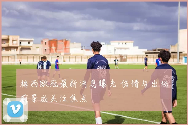 梅西欧冠最新消息曝光 伤情与出场前景成关注焦点