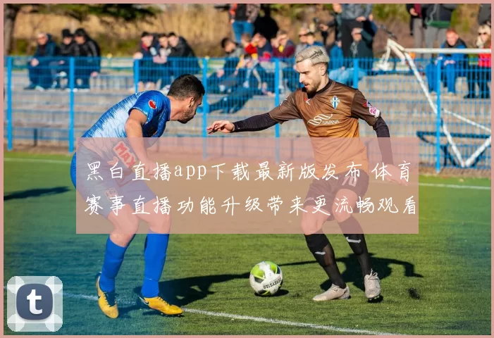黑白直播app下载最新版发布 体育赛事直播功能升级带来更流畅观看体验