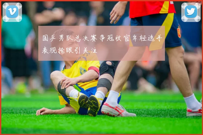 国乒男队总决赛争冠收官年轻选手表现抢眼引关注