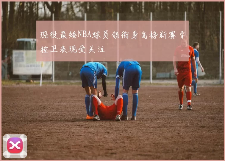 现役最矮NBA球员领衔身高榜新赛季控卫表现受关注