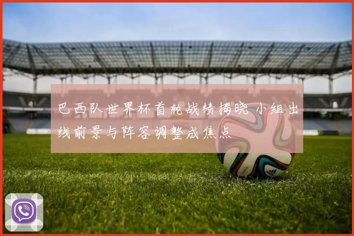 巴西队世界杯首轮战绩揭晓 小组出线前景与阵容调整成焦点
