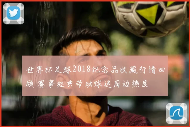 世界杯足球2018纪念品收藏行情回顾 赛事经典带动球迷周边热度