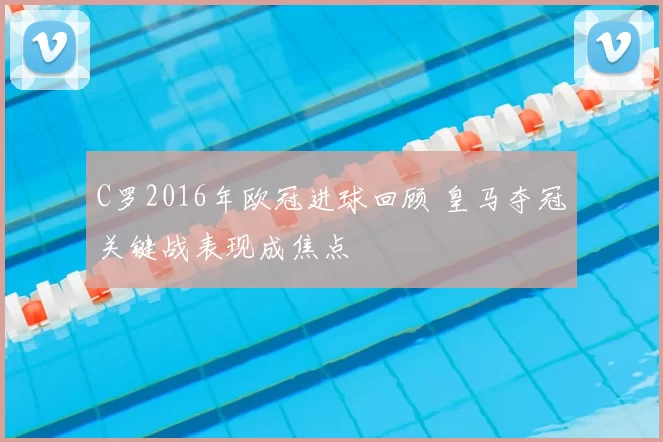 C罗2016年欧冠进球回顾 皇马夺冠关键战表现成焦点