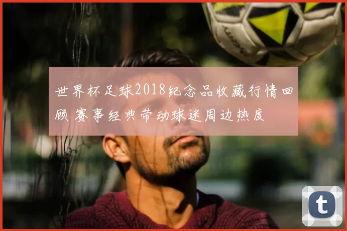 世界杯足球2018纪念品收藏行情回顾 赛事经典带动球迷周边热度