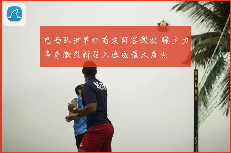 巴西队世界杯首发阵容预测 曝主力争夺激烈新星入选成最大看点