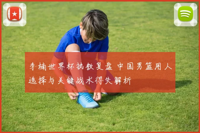 李楠世界杯执教复盘 中国男篮用人选择与关键战术得失解析