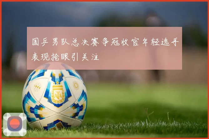 国乒男队总决赛争冠收官年轻选手表现抢眼引关注