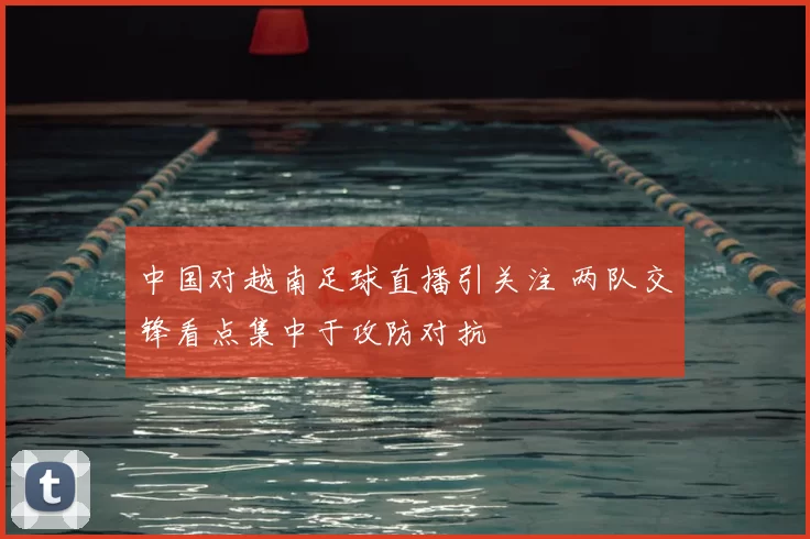 中国对越南足球直播引关注 两队交锋看点集中于攻防对抗