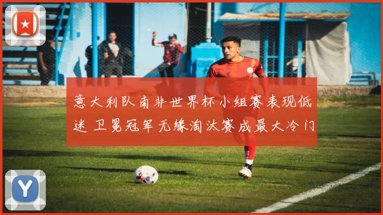 意大利队南非世界杯小组赛表现低迷 卫冕冠军无缘淘汰赛成最大冷门