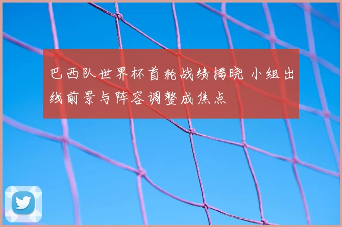 巴西队世界杯首轮战绩揭晓 小组出线前景与阵容调整成焦点