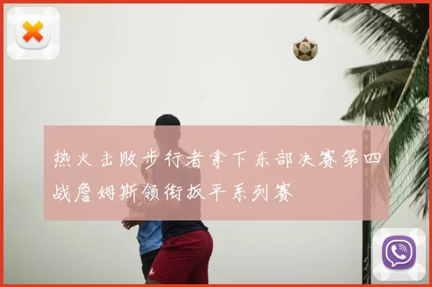 热火击败步行者拿下东部决赛第四战詹姆斯领衔扳平系列赛