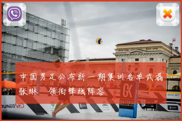 中国男足公布新一期集训名单武磊张琳芃领衔锋线阵容