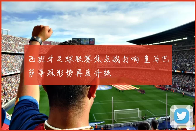 西班牙足球联赛焦点战打响 皇马巴萨争冠形势再度升级