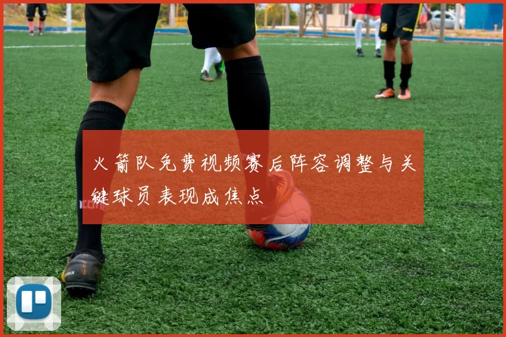 火箭队免费视频赛后阵容调整与关键球员表现成焦点