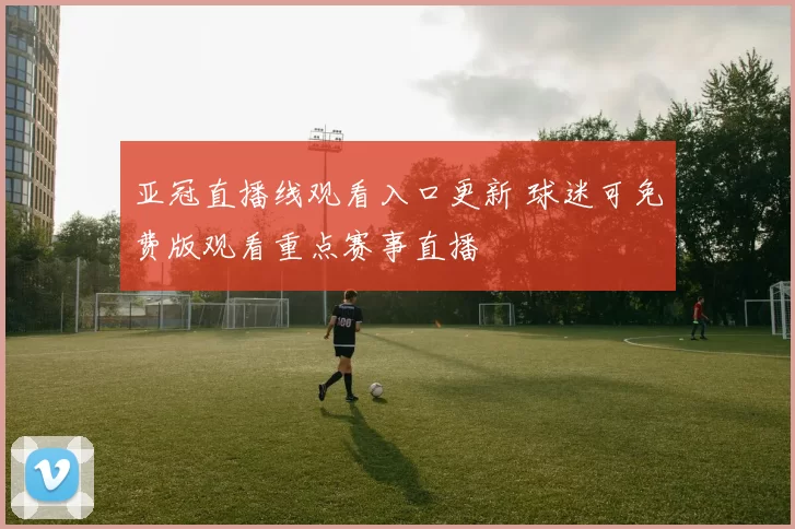 亚冠直播线观看入口更新 球迷可免费版观看重点赛事直播