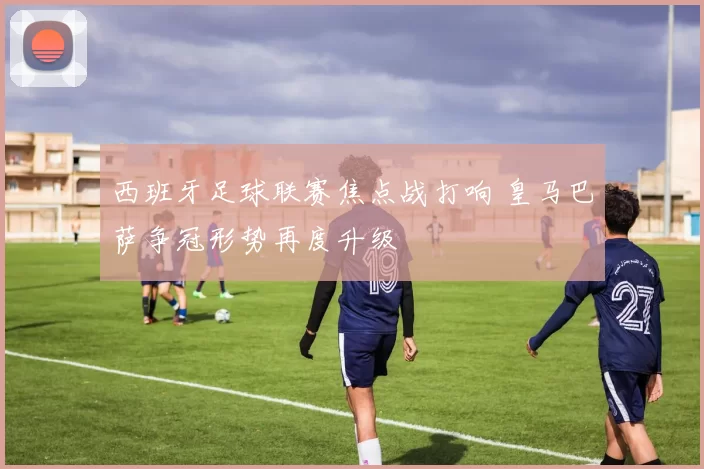 西班牙足球联赛焦点战打响 皇马巴萨争冠形势再度升级
