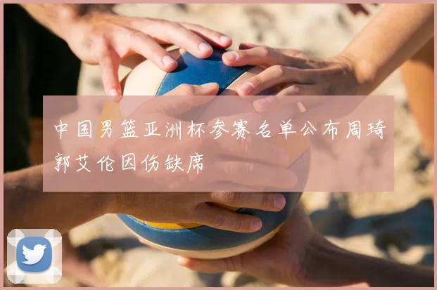 中国男篮亚洲杯参赛名单公布周琦郭艾伦因伤缺席