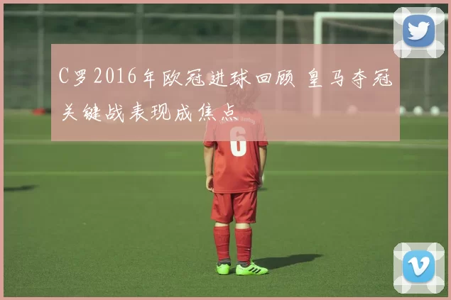 C罗2016年欧冠进球回顾 皇马夺冠关键战表现成焦点