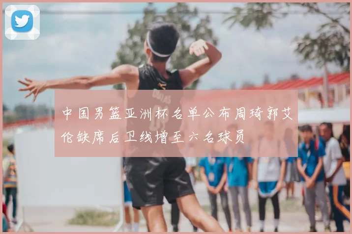 中国男篮亚洲杯名单公布周琦郭艾伦缺席后卫线增至六名球员