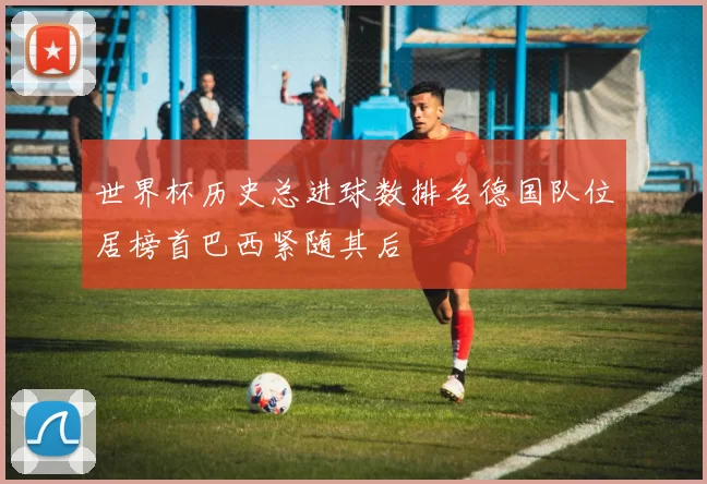 世界杯历史总进球数排名德国队位居榜首巴西紧随其后