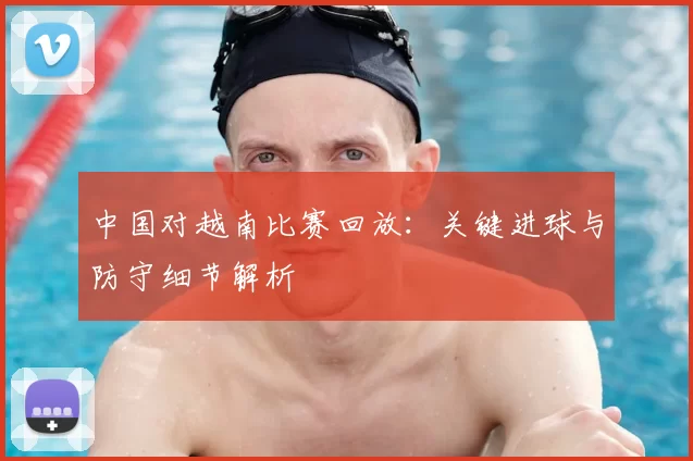 中国对越南比赛回放:关键进球与防守细节解析