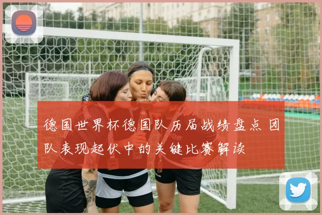 德国世界杯德国队历届战绩盘点 团队表现起伏中的关键比赛解读