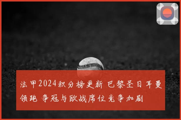 法甲2024积分榜更新 巴黎圣日耳曼领跑 争冠与欧战席位竞争加剧