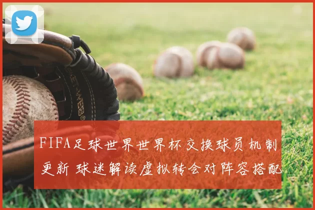 FIFA足球世界世界杯交换球员机制更新 球迷解读虚拟转会对阵容搭配影响
