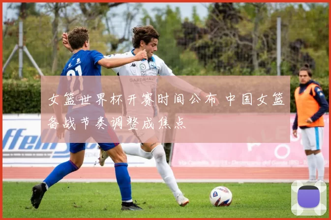 女篮世界杯开赛时间公布 中国女篮备战节奏调整成焦点