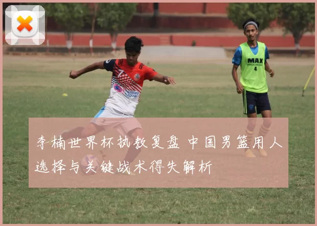李楠世界杯执教复盘 中国男篮用人选择与关键战术得失解析
