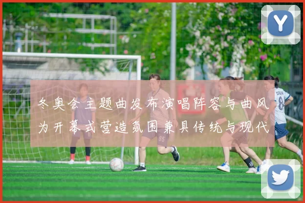 冬奥会主题曲发布演唱阵容与曲风为开幕式营造氛围兼具传统与现代