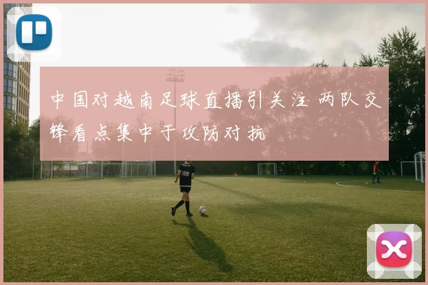 中国对越南足球直播引关注 两队交锋看点集中于攻防对抗