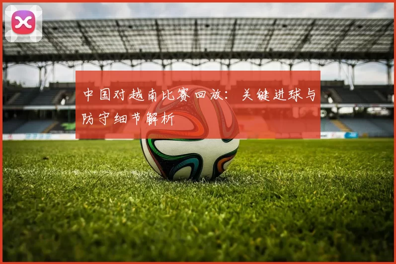 中国对越南比赛回放：关键进球与防守细节解析