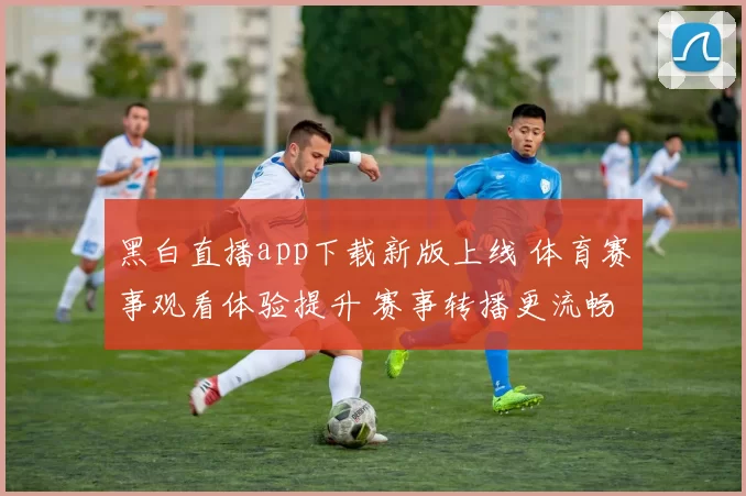 黑白直播app下载新版上线 体育赛事观看体验提升 赛事转播更流畅