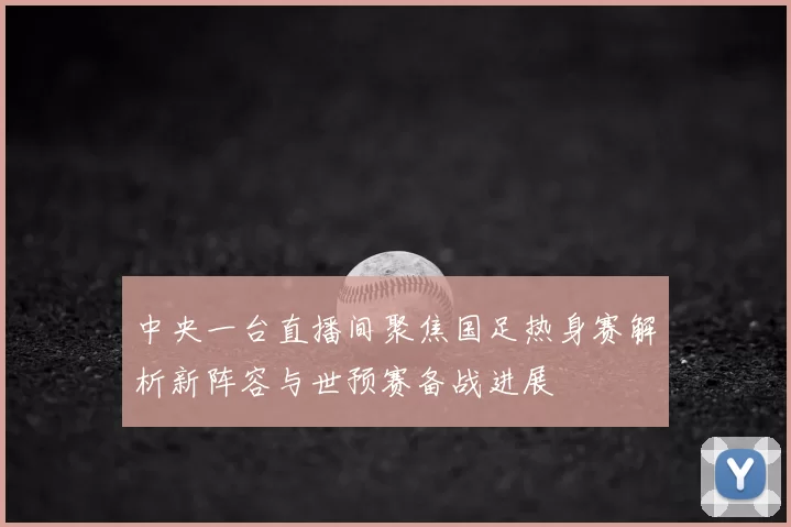 中央一台直播间聚焦国足热身赛解析新阵容与世预赛备战进展