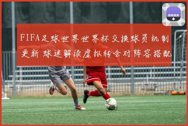 FIFA足球世界世界杯交换球员机制更新 球迷解读虚拟转会对阵容搭配影响