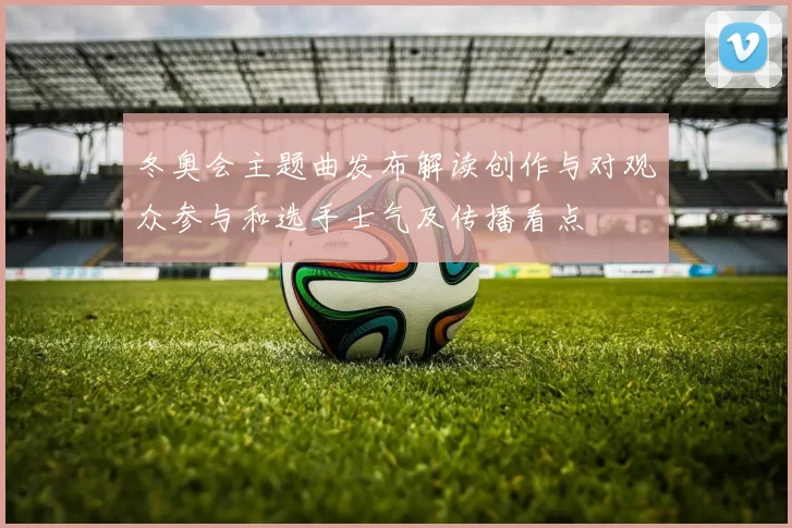 冬奥会主题曲发布解读创作与对观众参与和选手士气及传播看点