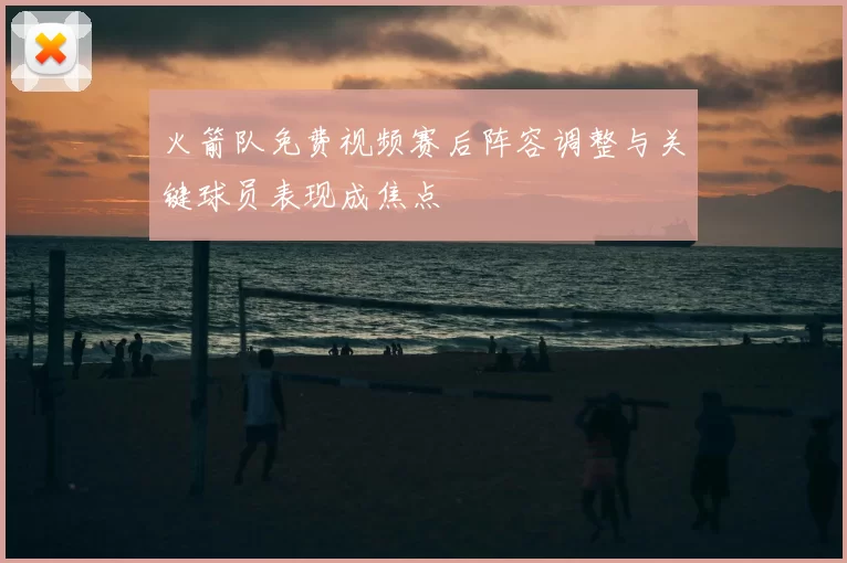 火箭队免费视频赛后阵容调整与关键球员表现成焦点