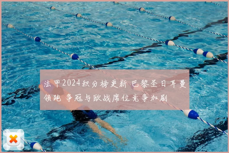 法甲2024积分榜更新 巴黎圣日耳曼领跑 争冠与欧战席位竞争加剧