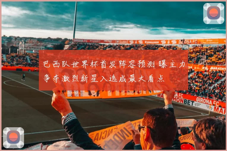 巴西队世界杯首发阵容预测 曝主力争夺激烈新星入选成最大看点