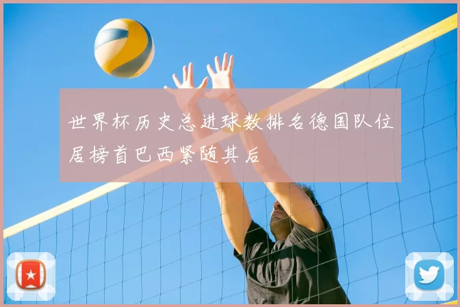 世界杯历史总进球数排名德国队位居榜首巴西紧随其后