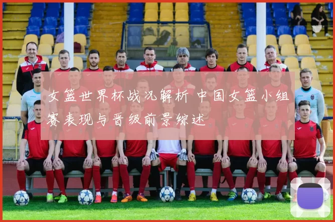 女篮世界杯战况解析 中国女篮小组赛表现与晋级前景综述