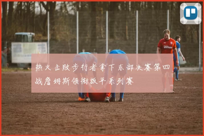热火击败步行者拿下东部决赛第四战詹姆斯领衔扳平系列赛