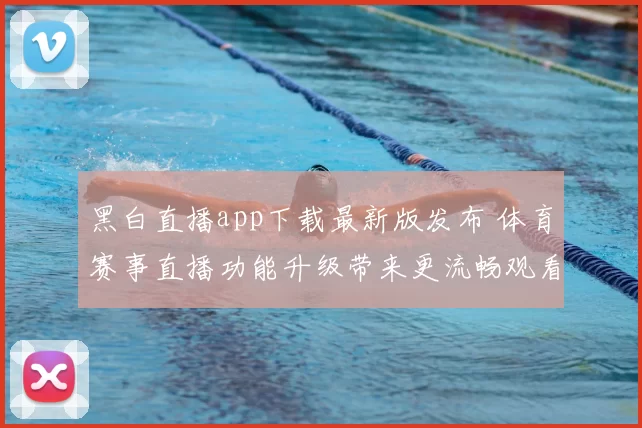 黑白直播app下载最新版发布 体育赛事直播功能升级带来更流畅观看体验