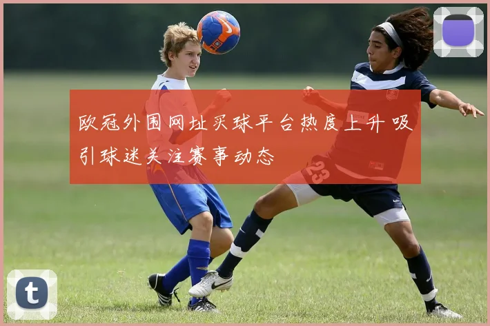 欧冠外围网址买球平台热度上升 吸引球迷关注赛事动态