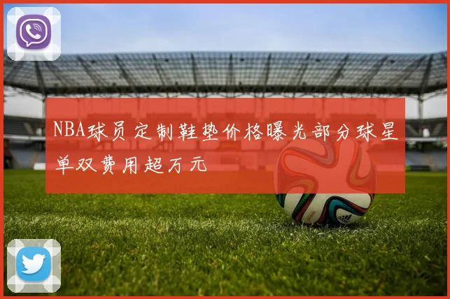 NBA球员定制鞋垫价格曝光部分球星单双费用超万元
