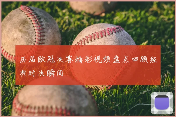 历届欧冠决赛精彩视频盘点回顾经典对决瞬间