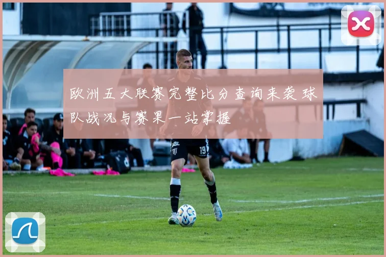 欧洲五大联赛完整比分查询来袭 球队战况与赛果一站掌握